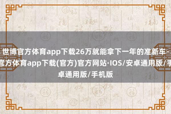 世博官方体育app下载26万就能拿下一年的准新车-世博官方体育app下载(官方)官方网站·IOS/安卓通用版/手机版