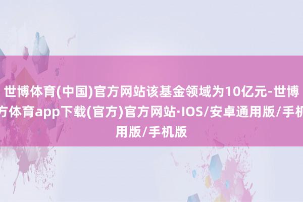 世博体育(中国)官方网站该基金领域为10亿元-世博官方体育app下载(官方)官方网站·IOS/安卓通用版/手机版