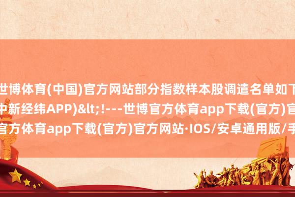 世博体育(中国)官方网站　　部分指数样本股调遣名单如下：深交所网站截图　　(中新经纬APP)<!---世博官方体育app下载(官方)官方网站·IOS/安卓通用版/手机版