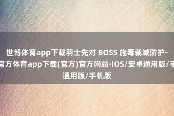 世博体育app下载羽士先对 BOSS 施毒裁减防护-世博官方体育app下载(官方)官方网站·IOS/安卓通用版/手机版