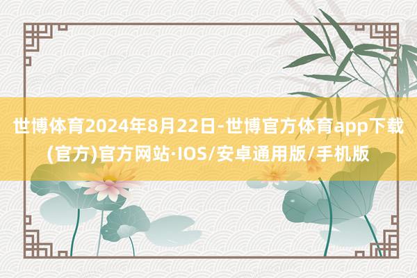 世博体育2024年8月22日-世博官方体育app下载(官方)官方网站·IOS/安卓通用版/手机版