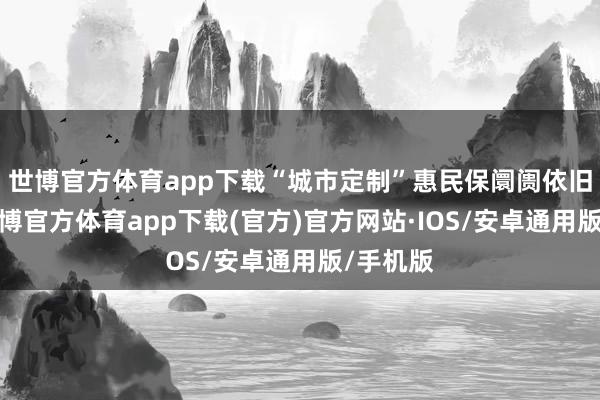 世博官方体育app下载“城市定制”惠民保阛阓依旧可为-世博官方体育app下载(官方)官方网站·IOS/安卓通用版/手机版