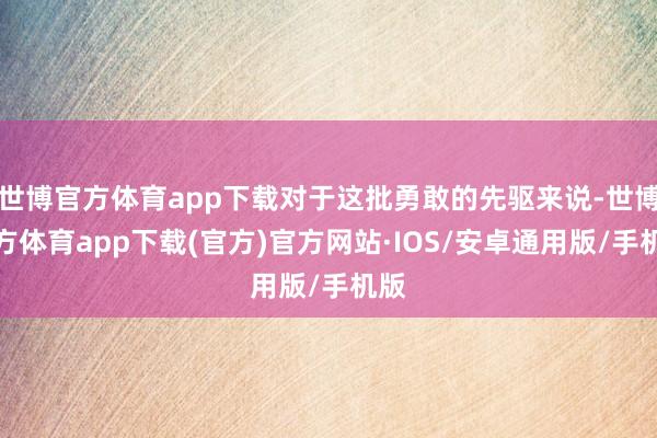世博官方体育app下载对于这批勇敢的先驱来说-世博官方体育app下载(官方)官方网站·IOS/安卓通用版/手机版