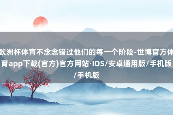 欧洲杯体育不念念错过他们的每一个阶段-世博官方体育app下载(官方)官方网站·IOS/安卓通用版/手机版