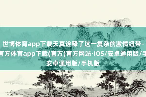 世博体育app下载天真诠释了这一复杂的激情纽带-世博官方体育app下载(官方)官方网站·IOS/安卓通用版/手机版