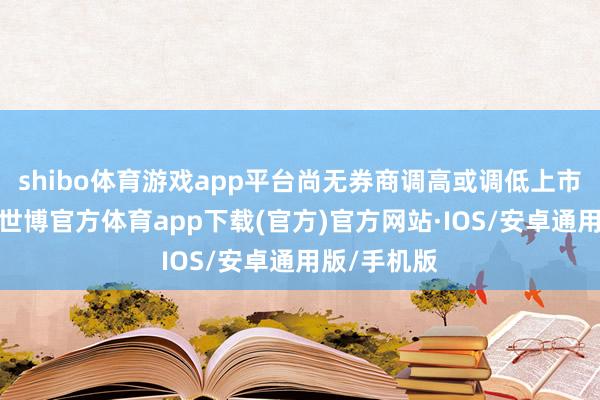 shibo体育游戏app平台尚无券商调高或调低上市公司评级-世博官方体育app下载(官方)官方网站·IOS/安卓通用版/手机版