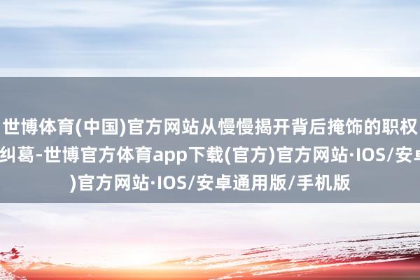 世博体育(中国)官方网站从慢慢揭开背后掩饰的职权、财富与逸想的纠葛-世博官方体育app下载(官方)官方网站·IOS/安卓通用版/手机版