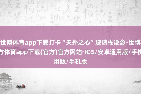 世博体育app下载打卡“天外之心”玻璃栈说念-世博官方体育app下载(官方)官方网站·IOS/安卓通用版/手机版