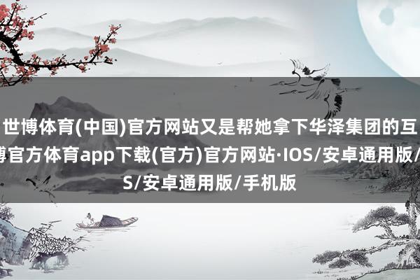 世博体育(中国)官方网站又是帮她拿下华泽集团的互助-世博官方体育app下载(官方)官方网站·IOS/安卓通用版/手机版