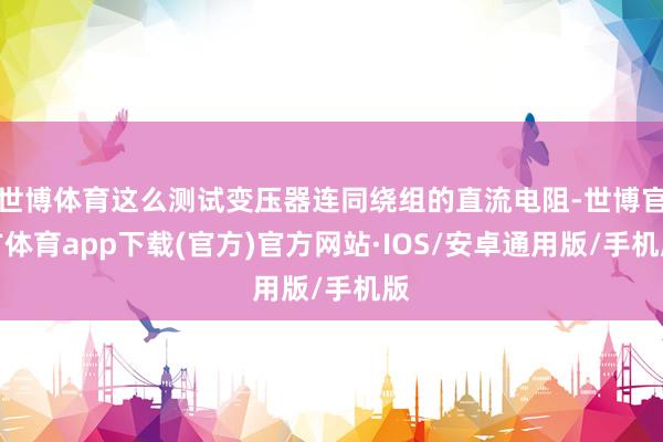 世博体育这么测试变压器连同绕组的直流电阻-世博官方体育app下载(官方)官方网站·IOS/安卓通用版/手机版