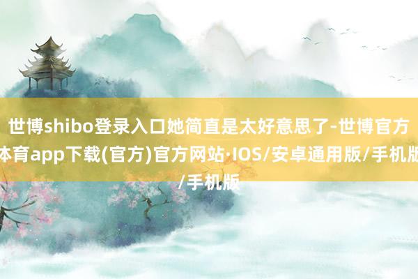 世博shibo登录入口她简直是太好意思了-世博官方体育app下载(官方)官方网站·IOS/安卓通用版/手机版