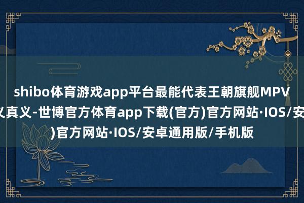 shibo体育游戏app平台最能代表王朝旗舰MPV的定位和始创真义真义-世博官方体育app下载(官方)官方网站·IOS/安卓通用版/手机版