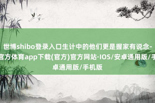 世博shibo登录入口生计中的他们更是握家有说念-世博官方体育app下载(官方)官方网站·IOS/安卓通用版/手机版
