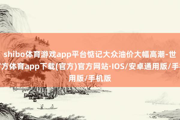 shibo体育游戏app平台惦记大众油价大幅高潮-世博官方体育app下载(官方)官方网站·IOS/安卓通用版/手机版