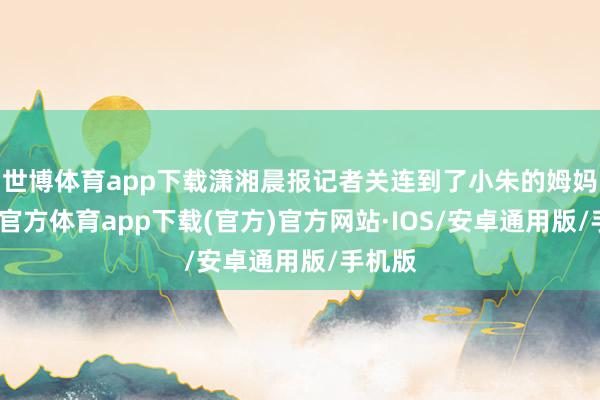 世博体育app下载潇湘晨报记者关连到了小朱的姆妈-世博官方体育app下载(官方)官方网站·IOS/安卓通用版/手机版