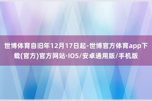 世博体育自旧年12月17日起-世博官方体育app下载(官方)官方网站·IOS/安卓通用版/手机版