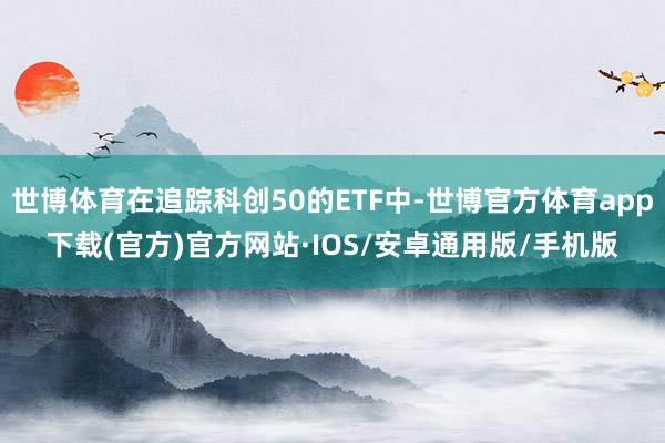 世博体育在追踪科创50的ETF中-世博官方体育app下载(官方)官方网站·IOS/安卓通用版/手机版
