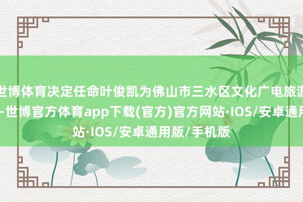 世博体育决定任命叶俊凯为佛山市三水区文化广电旅游体育局局长-世博官方体育app下载(官方)官方网站·IOS/安卓通用版/手机版