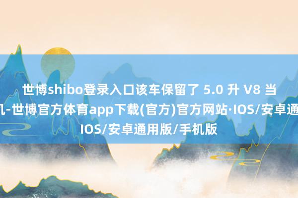世博shibo登录入口该车保留了 5.0 升 V8 当然吸气发动机-世博官方体育app下载(官方)官方网站·IOS/安卓通用版/手机版
