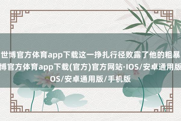 世博官方体育app下载这一挣扎行径败露了他的粗暴试验-世博官方体育app下载(官方)官方网站·IOS/安卓通用版/手机版