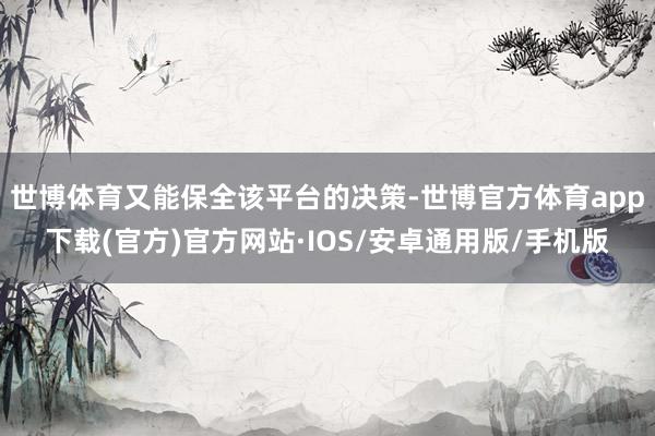 世博体育又能保全该平台的决策-世博官方体育app下载(官方)官方网站·IOS/安卓通用版/手机版