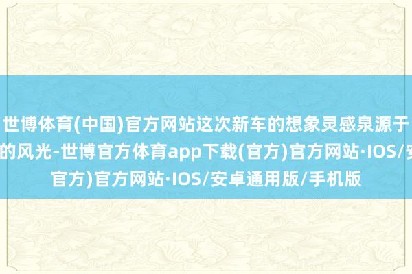 世博体育(中国)官方网站这次新车的想象灵感泉源于暮夜与清晨交汇时的风光-世博官方体育app下载(官方)官方网站·IOS/安卓通用版/手机版