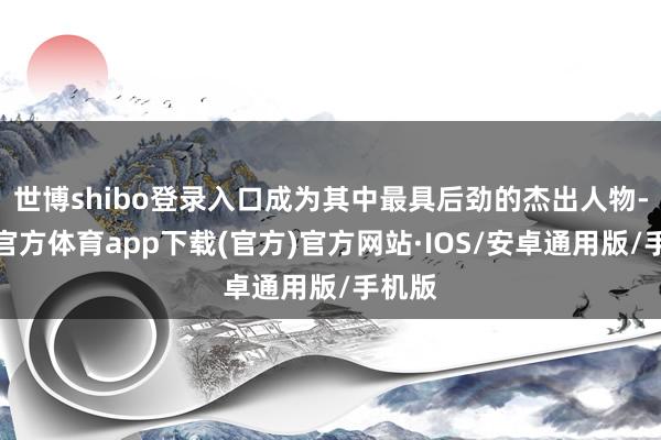 世博shibo登录入口成为其中最具后劲的杰出人物-世博官方体育app下载(官方)官方网站·IOS/安卓通用版/手机版