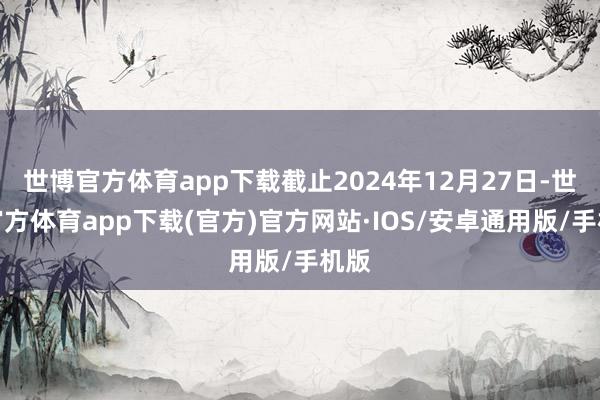 世博官方体育app下载截止2024年12月27日-世博官方体育app下载(官方)官方网站·IOS/安卓通用版/手机版