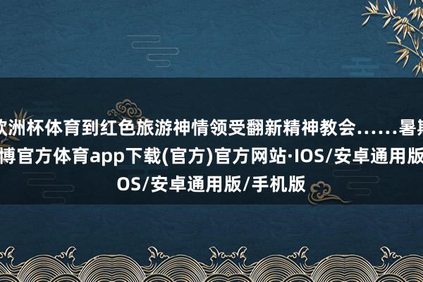 欧洲杯体育到红色旅游神情领受翻新精神教会……暑期驾临-世博官方体育app下载(官方)官方网站·IOS/安卓通用版/手机版