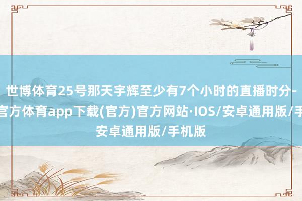 世博体育25号那天宇辉至少有7个小时的直播时分-世博官方体育app下载(官方)官方网站·IOS/安卓通用版/手机版