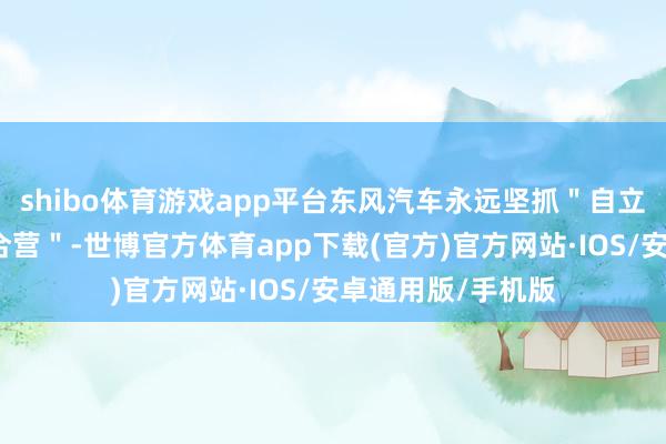shibo体育游戏app平台东风汽车永远坚抓＂自立自立＂和＂灵通合营＂-世博官方体育app下载(官方)官方网站·IOS/安卓通用版/手机版
