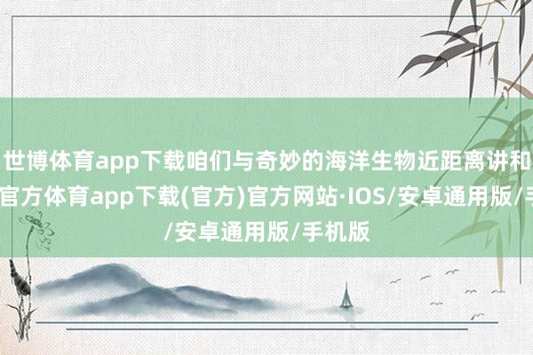 世博体育app下载咱们与奇妙的海洋生物近距离讲和-世博官方体育app下载(官方)官方网站·IOS/安卓通用版/手机版