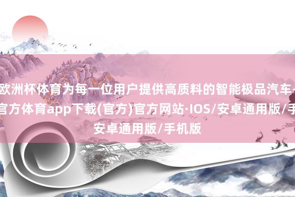欧洲杯体育为每一位用户提供高质料的智能极品汽车-世博官方体育app下载(官方)官方网站·IOS/安卓通用版/手机版
