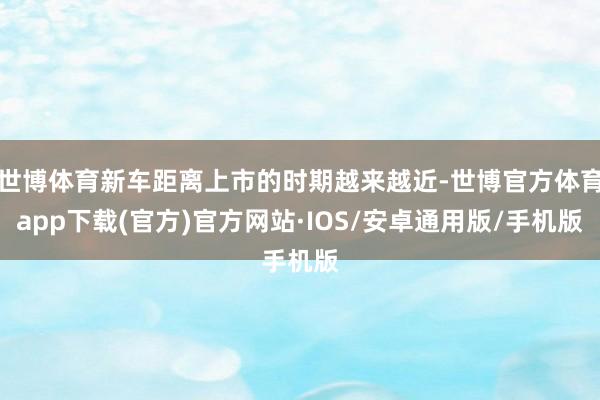 世博体育新车距离上市的时期越来越近-世博官方体育app下载(官方)官方网站·IOS/安卓通用版/手机版