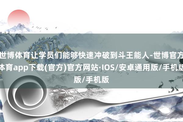 世博体育让学员们能够快速冲破到斗王能人-世博官方体育app下载(官方)官方网站·IOS/安卓通用版/手机版