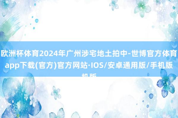 欧洲杯体育2024年广州涉宅地土拍中-世博官方体育app下载(官方)官方网站·IOS/安卓通用版/手机版