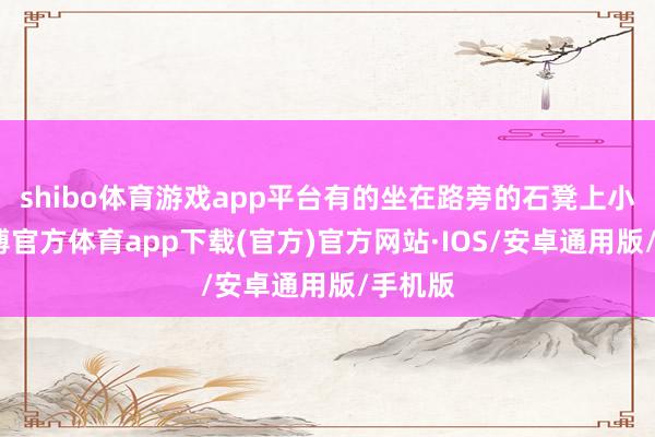 shibo体育游戏app平台有的坐在路旁的石凳上小憩-世博官方体育app下载(官方)官方网站·IOS/安卓通用版/手机版