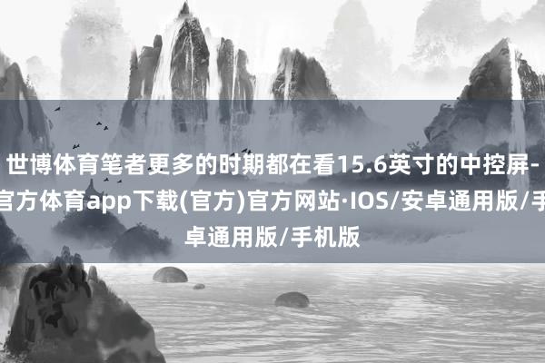 世博体育笔者更多的时期都在看15.6英寸的中控屏-世博官方体育app下载(官方)官方网站·IOS/安卓通用版/手机版