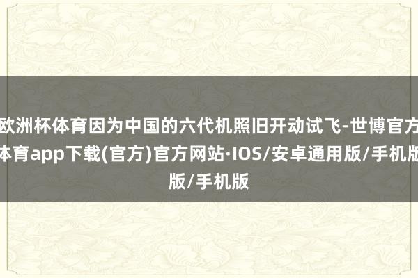 欧洲杯体育因为中国的六代机照旧开动试飞-世博官方体育app下载(官方)官方网站·IOS/安卓通用版/手机版