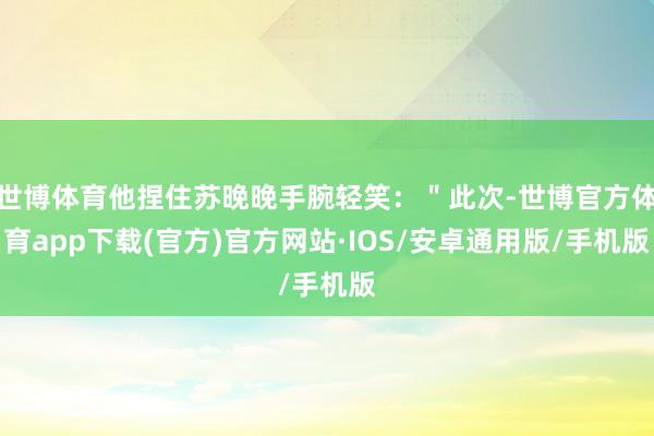 世博体育他捏住苏晚晚手腕轻笑：＂此次-世博官方体育app下载(官方)官方网站·IOS/安卓通用版/手机版