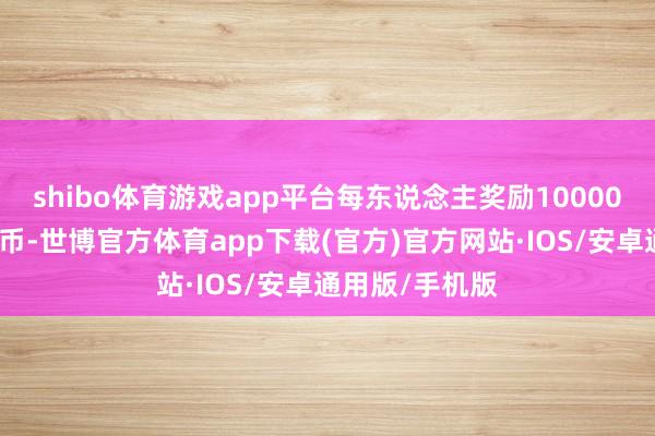 shibo体育游戏app平台每东说念主奖励10000元东说念主民币-世博官方体育app下载(官方)官方网站·IOS/安卓通用版/手机版