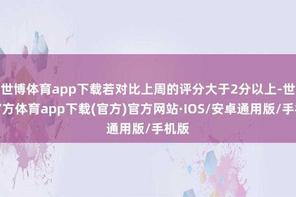 世博体育app下载若对比上周的评分大于2分以上-世博官方体育app下载(官方)官方网站·IOS/安卓通用版/手机版