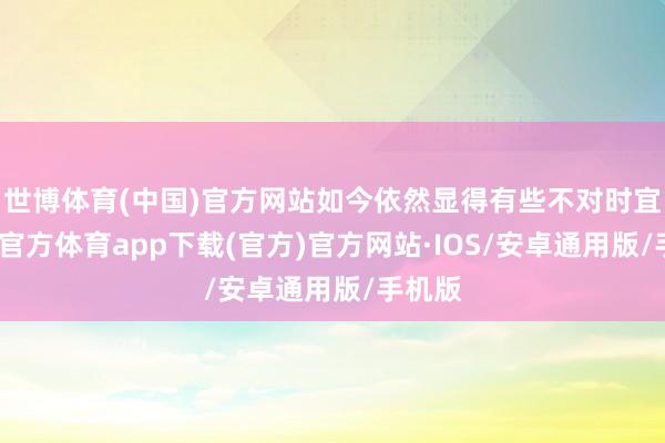 世博体育(中国)官方网站如今依然显得有些不对时宜-世博官方体育app下载(官方)官方网站·IOS/安卓通用版/手机版