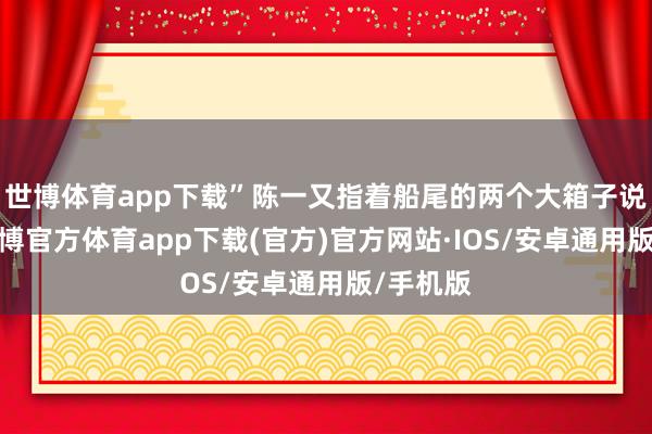 世博体育app下载”陈一又指着船尾的两个大箱子说说念-世博官方体育app下载(官方)官方网站·IOS/安卓通用版/手机版