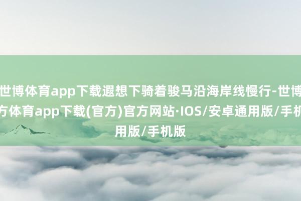 世博体育app下载遐想下骑着骏马沿海岸线慢行-世博官方体育app下载(官方)官方网站·IOS/安卓通用版/手机版