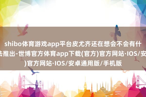 shibo体育游戏app平台皮尤齐还在想会不会有什么事发生让它无法推出-世博官方体育app下载(官方)官方网站·IOS/安卓通用版/手机版
