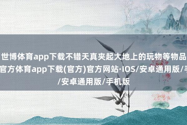 世博体育app下载不错天真夹起大地上的玩物等物品-世博官方体育app下载(官方)官方网站·IOS/安卓通用版/手机版