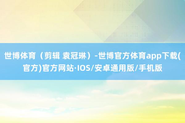 世博体育（剪辑 袁冠琳）-世博官方体育app下载(官方)官方网站·IOS/安卓通用版/手机版
