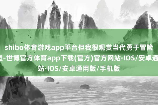 shibo体育游戏app平台但我很观赏当代勇于冒险打造畅销车型-世博官方体育app下载(官方)官方网站·IOS/安卓通用版/手机版