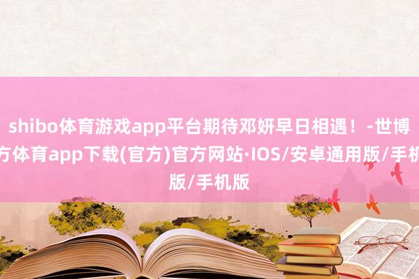 shibo体育游戏app平台期待邓妍早日相遇！-世博官方体育app下载(官方)官方网站·IOS/安卓通用版/手机版